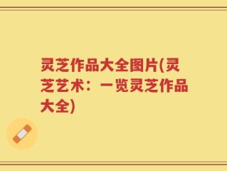 灵芝作品大全图片(灵芝艺术：一览灵芝作品大全)