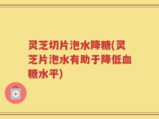 灵芝切片泡水降糖(灵芝片泡水有助于降低血糖水平)