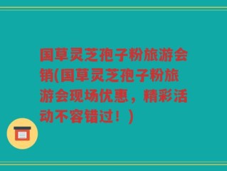 国草灵芝孢子粉旅游会销(国草灵芝孢子粉旅游会现场优惠，精彩活动不容错过！)