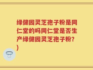 绿健园灵芝孢子粉是同仁堂的吗同仁堂是否生产绿健园灵芝孢子粉？)