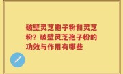 破壁灵芝袍子粉和灵芝粉？破壁灵芝孢子粉的功效与作用有哪些
