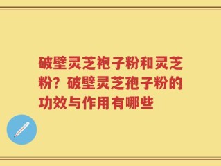 破壁灵芝袍子粉和灵芝粉？破壁灵芝孢子粉的功效与作用有哪些