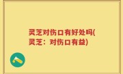 灵芝对伤口有好处吗(灵芝：对伤口有益)