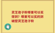 灵芝孢子粉哪里可以买得到？哪里可以买的到破壁灵芝孢子粉