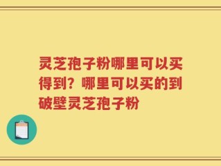 灵芝孢子粉哪里可以买得到？哪里可以买的到破壁灵芝孢子粉