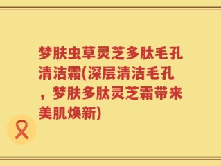 梦肤虫草灵芝多肽毛孔清洁霜(深层清洁毛孔，梦肤多肽灵芝霜带来美肌焕新)