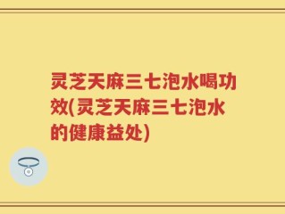 灵芝天麻三七泡水喝功效(灵芝天麻三七泡水的健康益处)