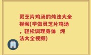 灵芝片鸡汤的炖法大全视频(学做灵芝片鸡汤，轻松调理身体  炖法大全视频)