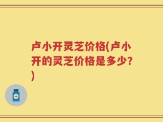 卢小开灵芝价格(卢小开的灵芝价格是多少？)