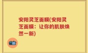 安阳灵芝面膜(安阳灵芝面膜：让你的肌肤焕然一新)