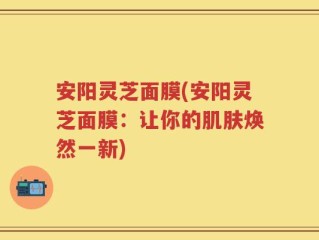 安阳灵芝面膜(安阳灵芝面膜：让你的肌肤焕然一新)