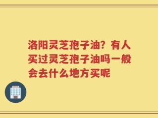 洛阳灵芝孢子油？有人买过灵芝孢子油吗一般会去什么地方买呢