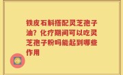 铁皮石斛搭配灵芝孢子油？化疗期间可以吃灵芝孢子粉吗能起到哪些作用