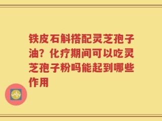 铁皮石斛搭配灵芝孢子油？化疗期间可以吃灵芝孢子粉吗能起到哪些作用