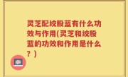 灵芝配绞股蓝有什么功效与作用(灵芝和绞股蓝的功效和作用是什么？)