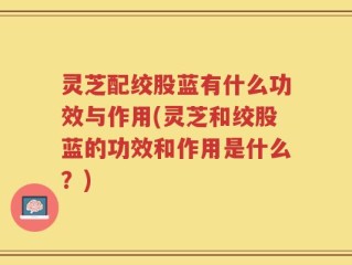 灵芝配绞股蓝有什么功效与作用(灵芝和绞股蓝的功效和作用是什么？)