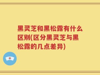 黑灵芝和黑松露有什么区别(区分黑灵芝与黑松露的几点差异)