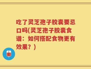 吃了灵芝孢子胶囊要忌口吗(灵芝孢子胶囊食谱：如何搭配食物更有效果？)