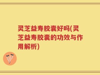 灵芝益寿胶囊好吗(灵芝益寿胶囊的功效与作用解析)
