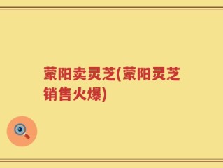 蒙阳卖灵芝(蒙阳灵芝销售火爆)
