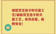 破壁灵芝孢子粉灭菌工艺(破解灵芝孢子粉灭菌工艺，有效杀菌，新鲜安全)