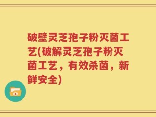 破壁灵芝孢子粉灭菌工艺(破解灵芝孢子粉灭菌工艺，有效杀菌，新鲜安全)