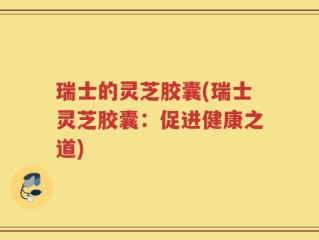 瑞士的灵芝胶囊(瑞士灵芝胶囊：促进健康之道)