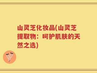 山灵芝化妆品(山灵芝提取物：呵护肌肤的天然之选)