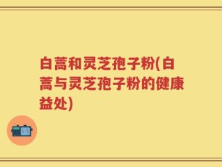 白蒿和灵芝孢子粉(白蒿与灵芝孢子粉的健康益处)
