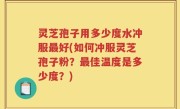 灵芝孢子用多少度水冲服最好(如何冲服灵芝孢子粉？最佳温度是多少度？)