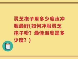 灵芝孢子用多少度水冲服最好(如何冲服灵芝孢子粉？最佳温度是多少度？)