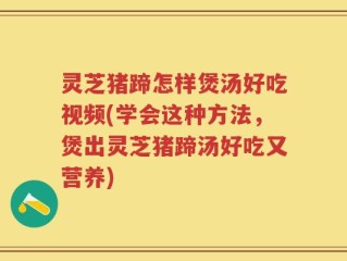 灵芝猪蹄怎样煲汤好吃视频(学会这种方法，煲出灵芝猪蹄汤好吃又营养)