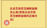 云朵艾扬灵芝睡眠面膜怎么用(使用云朵艾扬灵芝睡眠面膜的正确方法)