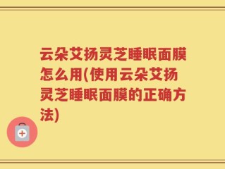 云朵艾扬灵芝睡眠面膜怎么用(使用云朵艾扬灵芝睡眠面膜的正确方法)