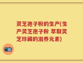 灵芝孢子粉的生产(生产灵芝孢子粉 萃取灵芝珍藏的滋养元素)