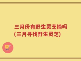 三月份有野生灵芝摘吗(三月寻找野生灵芝)