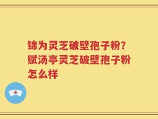 锦为灵芝破壁孢子粉？赋汤亭灵芝破壁孢子粉怎么样