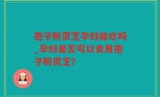 孢子粉灵芝孕妇能吃吗_孕妇是否可以食用孢子粉灵芝？