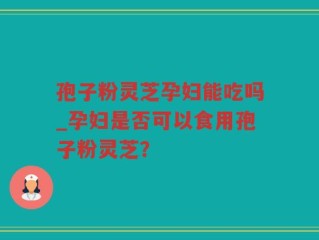 孢子粉灵芝孕妇能吃吗_孕妇是否可以食用孢子粉灵芝？