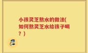 小孩灵芝熬水的做法(如何熬灵芝水给孩子喝？)