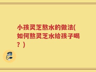 小孩灵芝熬水的做法(如何熬灵芝水给孩子喝？)
