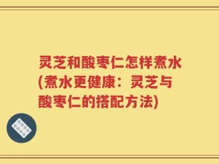 灵芝和酸枣仁怎样煮水(煮水更健康：灵芝与酸枣仁的搭配方法)