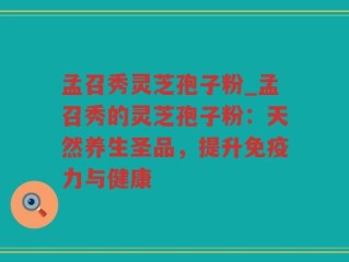 孟召秀灵芝孢子粉_孟召秀的灵芝孢子粉：天然养生圣品，提升免疫力与健康