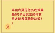 半山农灵芝怎么吃效果最好(半山灵芝如何食用才能发挥最佳功效？)