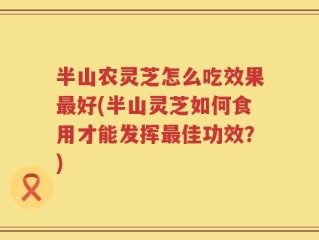 半山农灵芝怎么吃效果最好(半山灵芝如何食用才能发挥最佳功效？)