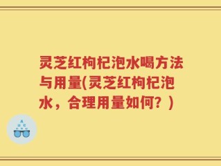 灵芝红枸杞泡水喝方法与用量(灵芝红枸杞泡水，合理用量如何？)