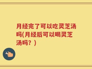 月经完了可以吃灵芝汤吗(月经后可以喝灵芝汤吗？)