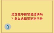 灵芝孢子粉容易结块吗？怎么选择灵芝孢子粉