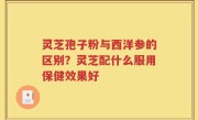 灵芝孢子粉与西洋参的区别？灵芝配什么服用保健效果好