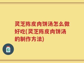 灵芝陈皮肉饼汤怎么做好吃(灵芝陈皮肉饼汤的制作方法)